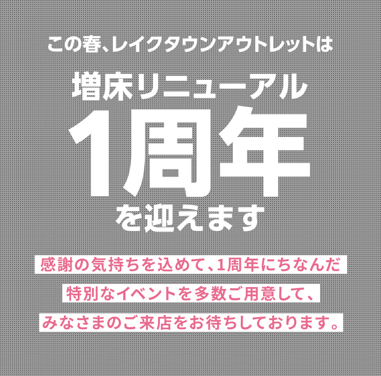 この春、増床リニューアル1周年を迎えます　感謝の気持ちを込めて、1周年にちなんだ特別なイベントを多数ご用意して、みなさまのご来店をお待ちしております。